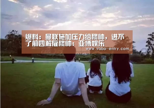 爆料:曼联施加压力给穆帅,进不了前四解雇穆帅:亚博娱乐(图1) 亚博娱乐