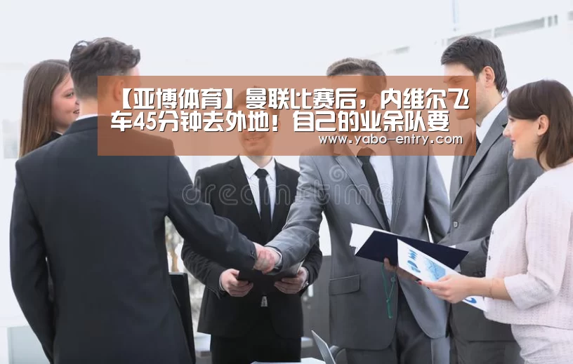 【亚博体育】曼联比赛后,内维尔飞车45分钟去外地!自己的业余队要进英乙,眼泪止不住了(图1) 亚博娱乐